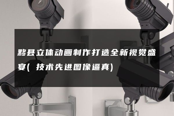 黟县立体动画制作打造全新视觉盛宴(技术先进图像逼真)