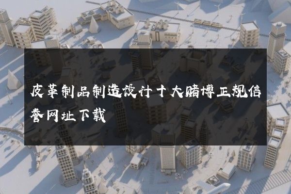 皮革制品制造设计十大赌博正规信誉网址下载