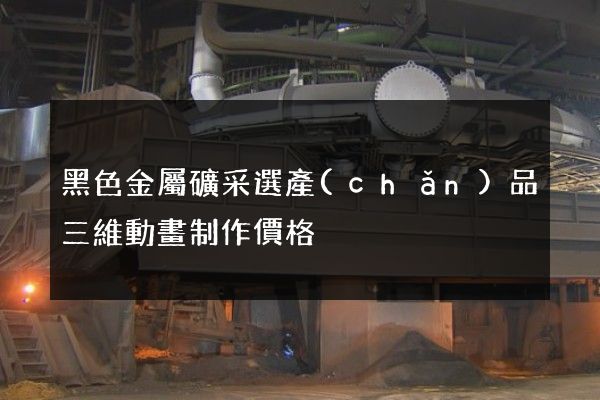 黑色金屬礦采選產(chǎn)品三維動畫制作價格